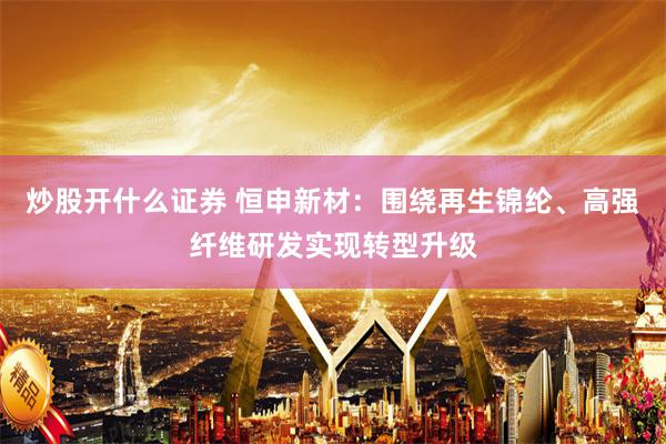 炒股开什么证券 恒申新材：围绕再生锦纶、高强纤维研发实现转型升级