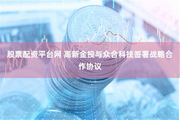 股票配资平台网 高新金投与众合科技签署战略合作协议