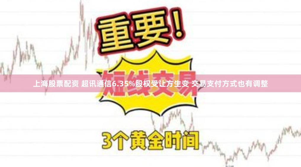 上海股票配资 超讯通信6.35%股权受让方生变 交易支付方式也有调整