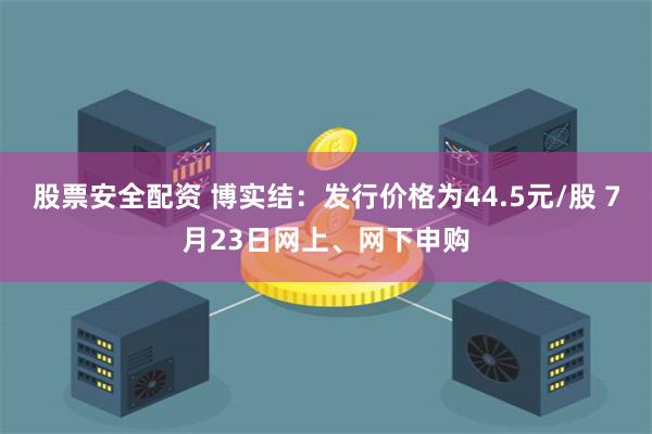 股票安全配资 博实结：发行价格为44.5元/股 7月23日网上、网下申购