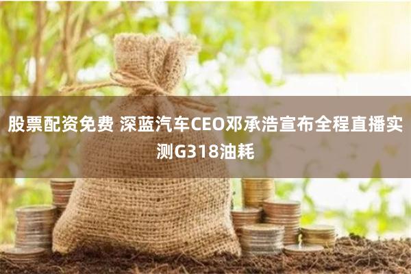 股票配资免费 深蓝汽车CEO邓承浩宣布全程直播实测G318油耗