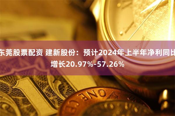 东莞股票配资 建新股份：预计2024年上半年净利同比增长20.97%-57.26%