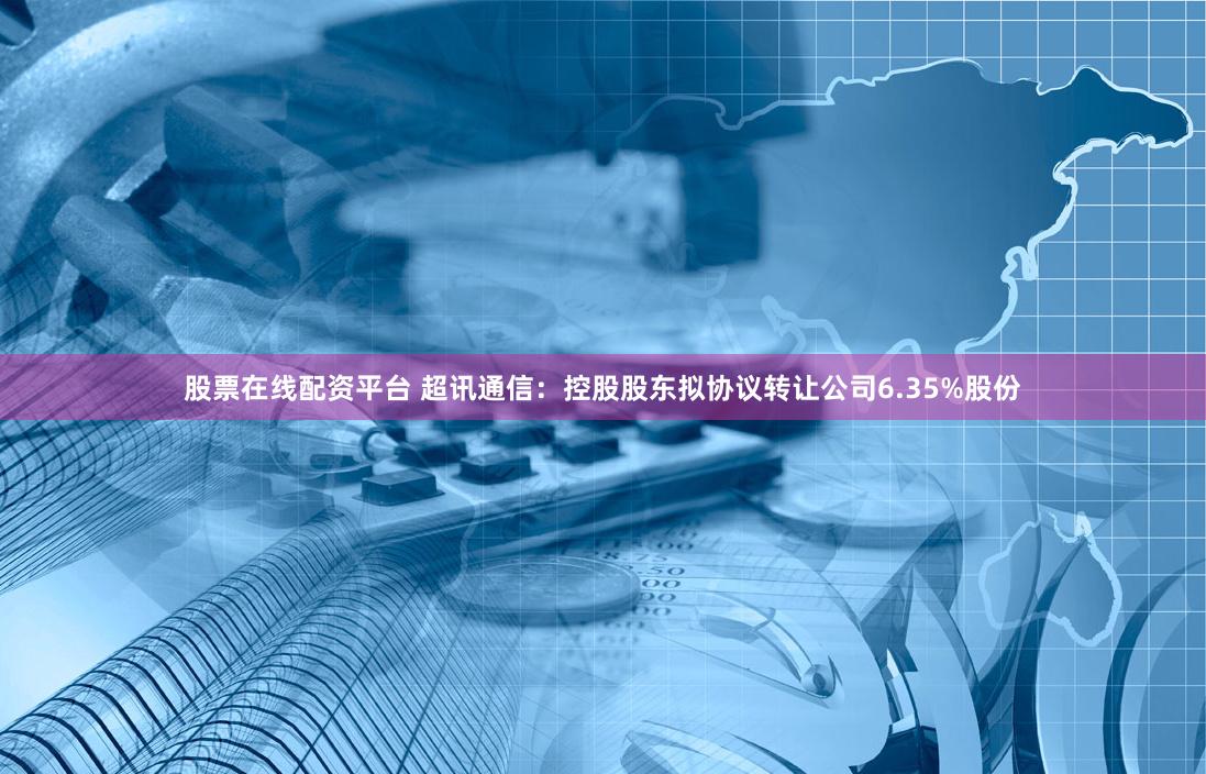 股票在线配资平台 超讯通信：控股股东拟协议转让公司6.35%股份