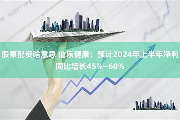 股票配资啥意思 仙乐健康：预计2024年上半年净利同比增长45%—60%