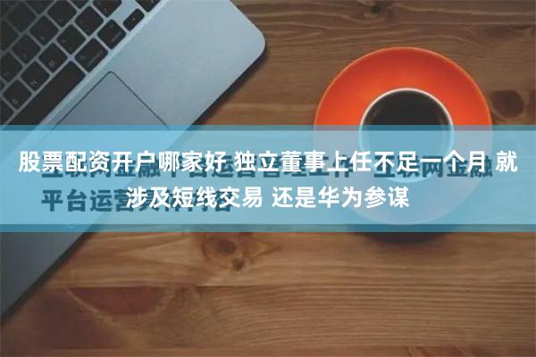 股票配资开户哪家好 独立董事上任不足一个月 就涉及短线交易 还是华为参谋