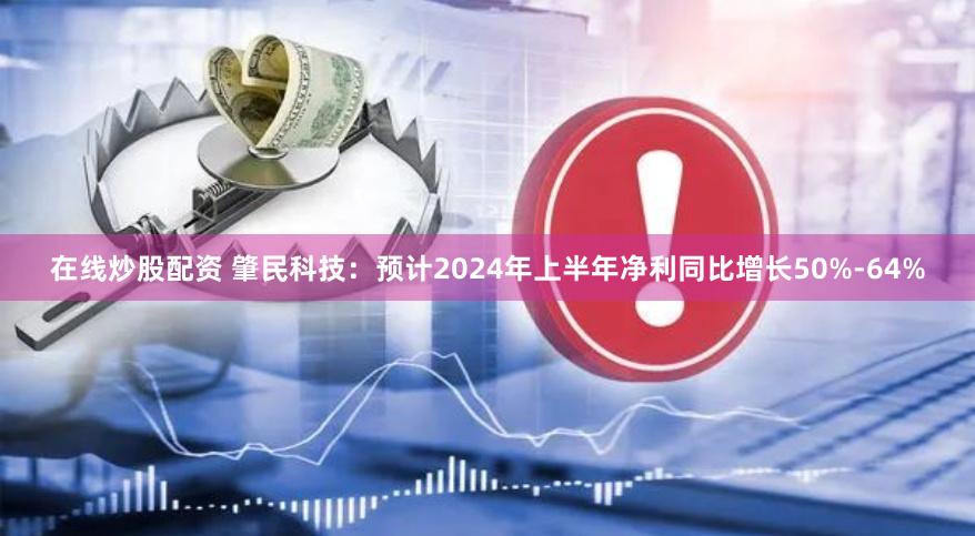 在线炒股配资 肇民科技：预计2024年上半年净利同比增长50%-64%