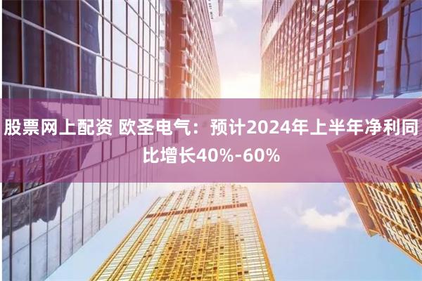 股票网上配资 欧圣电气：预计2024年上半年净利同比增长40%-60%