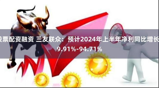 股票配资融资 三友联众：预计2024年上半年净利同比增长49.91%-94.71%