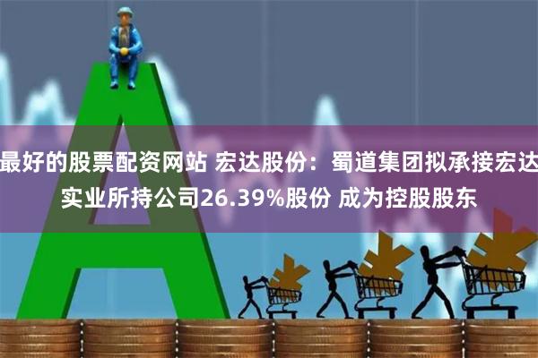 最好的股票配资网站 宏达股份：蜀道集团拟承接宏达实业所持公司26.39%股份 成为控股股东