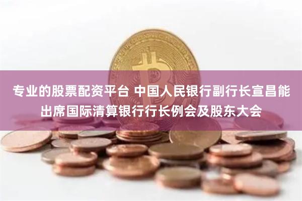 专业的股票配资平台 中国人民银行副行长宣昌能出席国际清算银行行长例会及股东大会