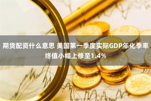 期货配资什么意思 美国第一季度实际GDP年化季率终值小幅上修至1.4%