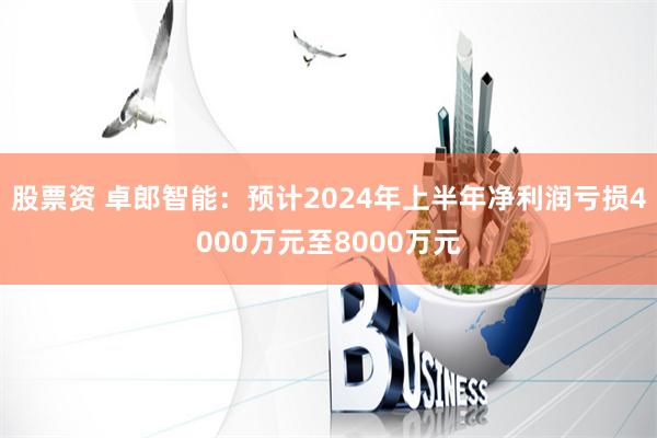 股票资 卓郎智能：预计2024年上半年净利润亏损4000万元至8000万元