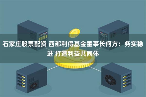 石家庄股票配资 西部利得基金董事长何方：务实稳进 打造利益共同体