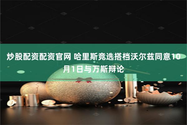 炒股配资配资官网 哈里斯竞选搭档沃尔兹同意10月1日与万斯辩论