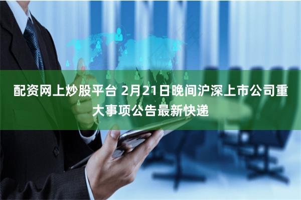 配资网上炒股平台 2月21日晚间沪深上市公司重大事项公告最新快递