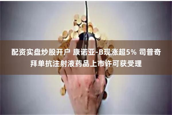 配资实盘炒股开户 康诺亚-B现涨超5% 司普奇拜单抗注射液药品上市许可获受理