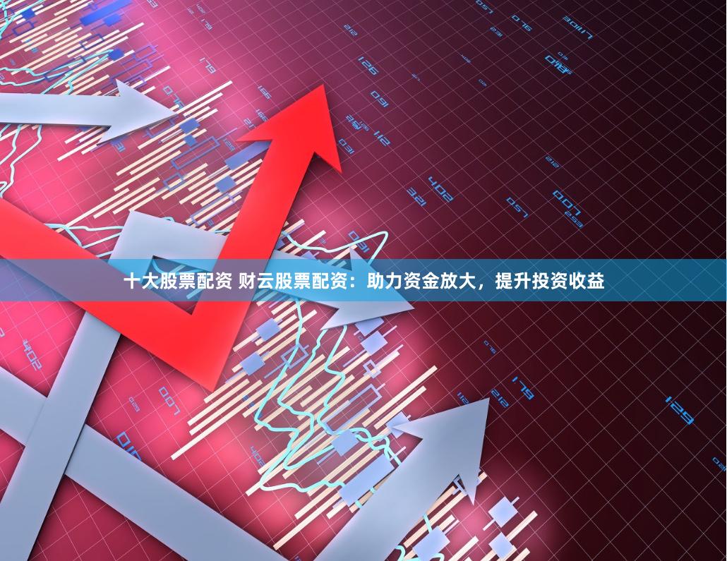 十大股票配资 财云股票配资：助力资金放大，提升投资收益