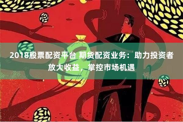 2018股票配资平台 期货配资业务：助力投资者放大收益，掌控市场机遇