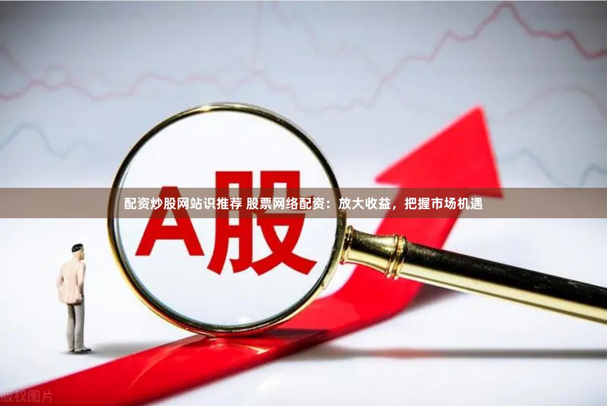 配资炒股网站识推荐 股票网络配资：放大收益，把握市场机遇