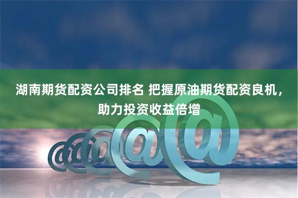 湖南期货配资公司排名 把握原油期货配资良机，助力投资收益倍增