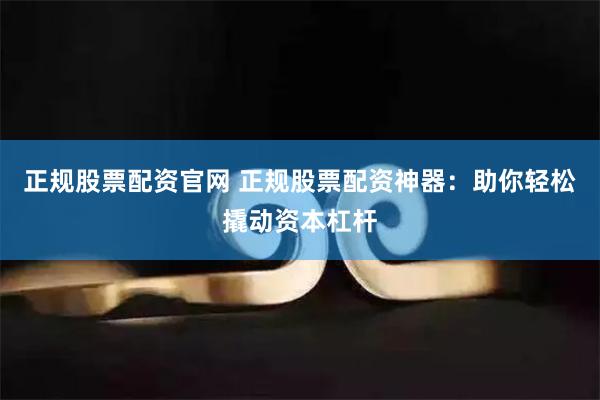 正规股票配资官网 正规股票配资神器：助你轻松撬动资本杠杆