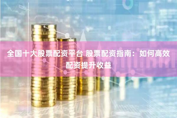 全国十大股票配资平台 股票配资指南：如何高效配资提升收益