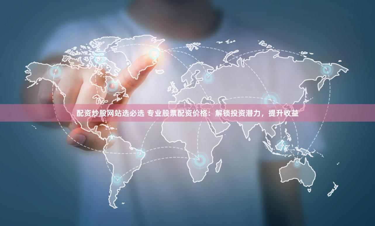 配资炒股网站选必选 专业股票配资价格：解锁投资潜力，提升收益