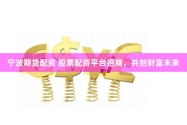 宁波期货配资 股票配资平台招商，共创财富未来